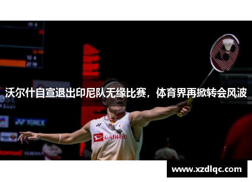 沃尔什自宣退出印尼队无缘比赛，体育界再掀转会风波